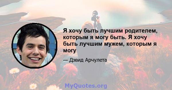 Я хочу быть лучшим родителем, которым я могу быть. Я хочу быть лучшим мужем, которым я могу