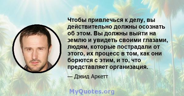 Чтобы привлечься к делу, вы действительно должны осознать об этом. Вы должны выйти на землю и увидеть своими глазами, людям, которые пострадали от этого, их процесс в том, как они борются с этим, и то, что представляет