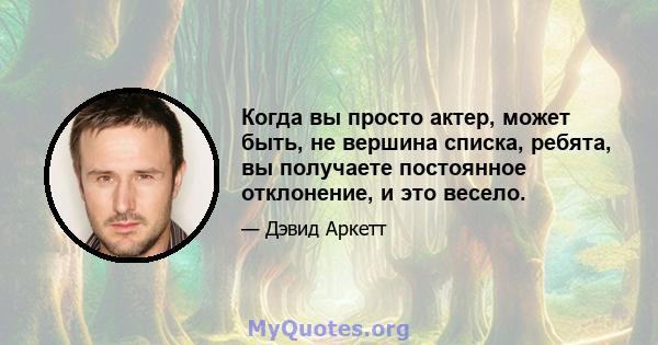 Когда вы просто актер, может быть, не вершина списка, ребята, вы получаете постоянное отклонение, и это весело.