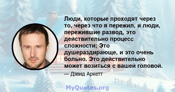 Люди, которые проходят через то, через что я пережил, и люди, пережившие развод, это действительно процесс сложности; Это душераздирающе, и это очень больно. Это действительно может возиться с вашей головой.