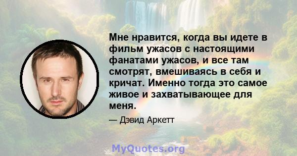 Мне нравится, когда вы идете в фильм ужасов с настоящими фанатами ужасов, и все там смотрят, вмешиваясь в себя и кричат. Именно тогда это самое живое и захватывающее для меня.