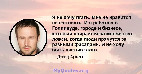 Я не хочу лгать. Мне не нравится нечестность. И я работаю в Голливуде, городе и бизнесе, который опирается на множество ложей, когда люди прячутся за разными фасадами. Я не хочу быть частью этого.