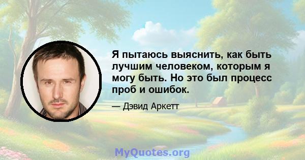 Я пытаюсь выяснить, как быть лучшим человеком, которым я могу быть. Но это был процесс проб и ошибок.