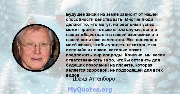 Будущее жизни на земле зависит от нашей способности действовать. Многие люди делают то, что могут, но реальный успех может прийти только в том случае, если в наших обществах и в нашей экономике и в нашей политике