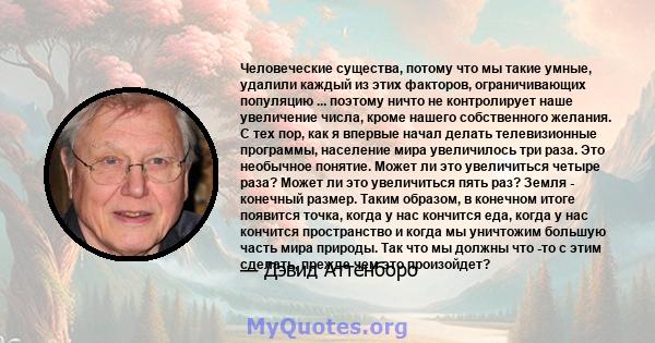 Человеческие существа, потому что мы такие умные, удалили каждый из этих факторов, ограничивающих популяцию ... поэтому ничто не контролирует наше увеличение числа, кроме нашего собственного желания. С тех пор, как я