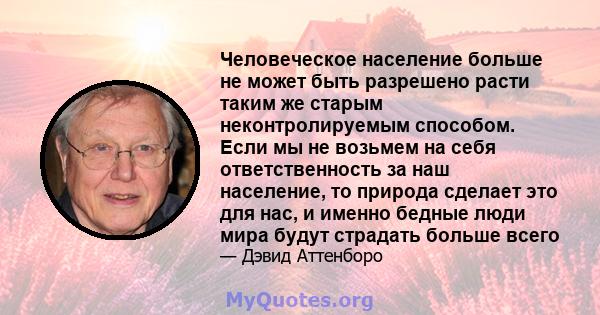 Человеческое население больше не может быть разрешено расти таким же старым неконтролируемым способом. Если мы не возьмем на себя ответственность за наш население, то природа сделает это для нас, и именно бедные люди