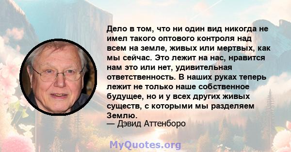 Дело в том, что ни один вид никогда не имел такого оптового контроля над всем на земле, живых или мертвых, как мы сейчас. Это лежит на нас, нравится нам это или нет, удивительная ответственность. В наших руках теперь