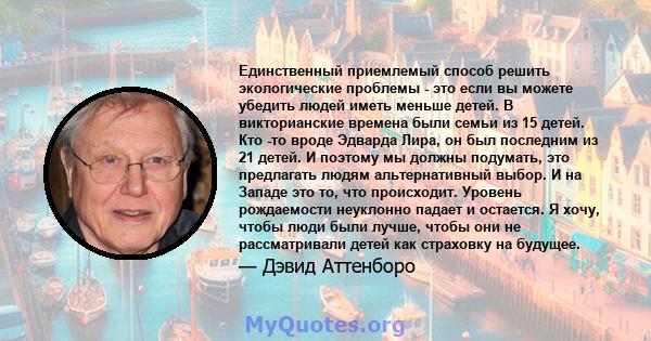 Единственный приемлемый способ решить экологические проблемы - это если вы можете убедить людей иметь меньше детей. В викторианские времена были семьи из 15 детей. Кто -то вроде Эдварда Лира, он был последним из 21