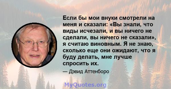 Если бы мои внуки смотрели на меня и сказали: «Вы знали, что виды исчезали, и вы ничего не сделали, вы ничего не сказали», я считаю виновным. Я не знаю, сколько еще они ожидают, что я буду делать, мне лучше спросить их.