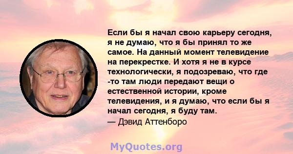 Если бы я начал свою карьеру сегодня, я не думаю, что я бы принял то же самое. На данный момент телевидение на перекрестке. И хотя я не в курсе технологически, я подозреваю, что где -то там люди передают вещи о