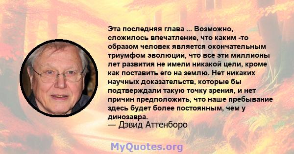 Эта последняя глава ... Возможно, сложилось впечатление, что каким -то образом человек является окончательным триумфом эволюции, что все эти миллионы лет развития не имели никакой цели, кроме как поставить его на землю. 