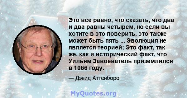 Это все равно, что сказать, что два и два равны четырем, но если вы хотите в это поверить, это также может быть пять ... Эволюция не является теорией; Это факт, так же, как и исторический факт, что Уильям Завоеватель