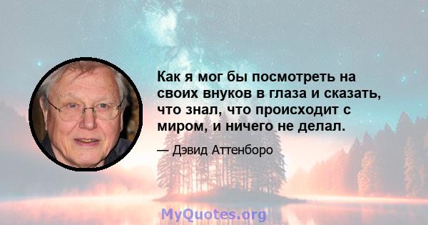 Как я мог бы посмотреть на своих внуков в глаза и сказать, что знал, что происходит с миром, и ничего не делал.