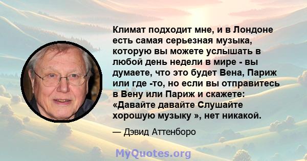 Климат подходит мне, и в Лондоне есть самая серьезная музыка, которую вы можете услышать в любой день недели в мире - вы думаете, что это будет Вена, Париж или где -то, но если вы отправитесь в Вену или Париж и скажете: 