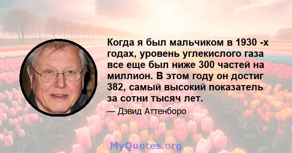 Когда я был мальчиком в 1930 -х годах, уровень углекислого газа все еще был ниже 300 частей на миллион. В этом году он достиг 382, ​​самый высокий показатель за сотни тысяч лет.