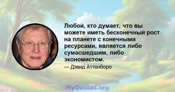 Любой, кто думает, что вы можете иметь бесконечный рост на планете с конечными ресурсами, является либо сумасшедшим, либо экономистом.