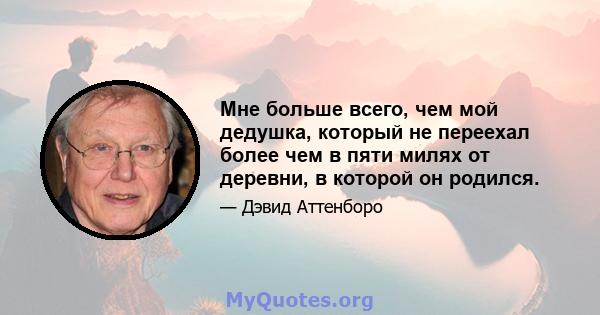 Мне больше всего, чем мой дедушка, который не переехал более чем в пяти милях от деревни, в которой он родился.