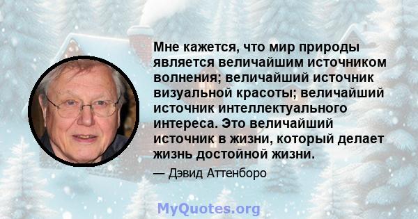 Мне кажется, что мир природы является величайшим источником волнения; величайший источник визуальной красоты; величайший источник интеллектуального интереса. Это величайший источник в жизни, который делает жизнь