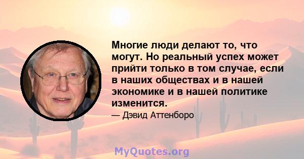 Многие люди делают то, что могут. Но реальный успех может прийти только в том случае, если в наших обществах и в нашей экономике и в нашей политике изменится.