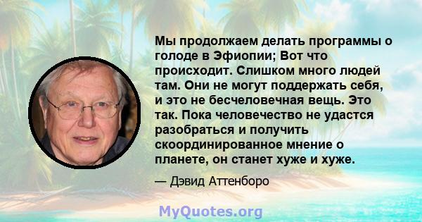 Мы продолжаем делать программы о голоде в Эфиопии; Вот что происходит. Слишком много людей там. Они не могут поддержать себя, и это не бесчеловечная вещь. Это так. Пока человечество не удастся разобраться и получить