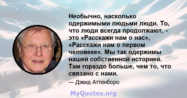 Необычно, насколько одержимыми людьми люди. То, что люди всегда продолжают, - это «Расскажи нам о нас», «Расскажи нам о первом человеке». Мы так одержимы нашей собственной историей. Там гораздо больше, чем то, что