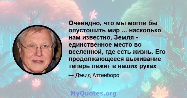 Очевидно, что мы могли бы опустошить мир ... насколько нам известно, Земля - ​​единственное место во вселенной, где есть жизнь. Его продолжающееся выживание теперь лежит в наших руках