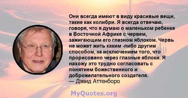 Они всегда имеют в виду красивые вещи, такие как колибри. Я всегда отвечаю, говоря, что я думаю о маленьком ребенке в Восточной Африке с червем, зажигающим его глазном яблоком. Червь не может жить каким -либо другим