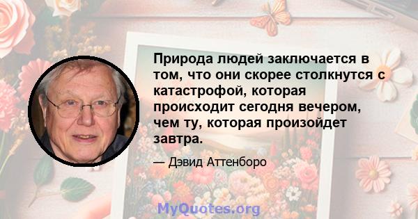 Природа людей заключается в том, что они скорее столкнутся с катастрофой, которая происходит сегодня вечером, чем ту, которая произойдет завтра.