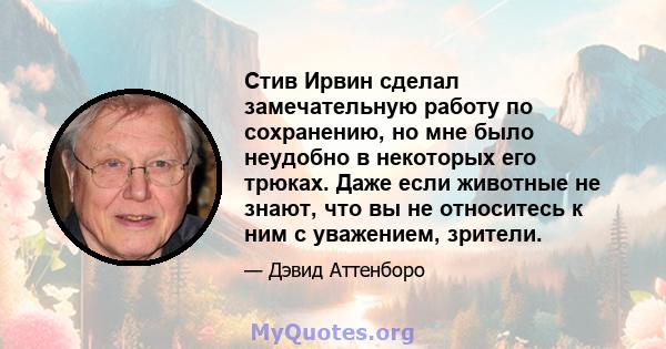 Стив Ирвин сделал замечательную работу по сохранению, но мне было неудобно в некоторых его трюках. Даже если животные не знают, что вы не относитесь к ним с уважением, зрители.