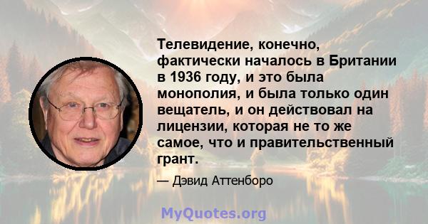 Телевидение, конечно, фактически началось в Британии в 1936 году, и это была монополия, и была только один вещатель, и он действовал на лицензии, которая не то же самое, что и правительственный грант.