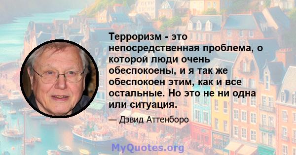 Терроризм - это непосредственная проблема, о которой люди очень обеспокоены, и я так же обеспокоен этим, как и все остальные. Но это не ни одна или ситуация.