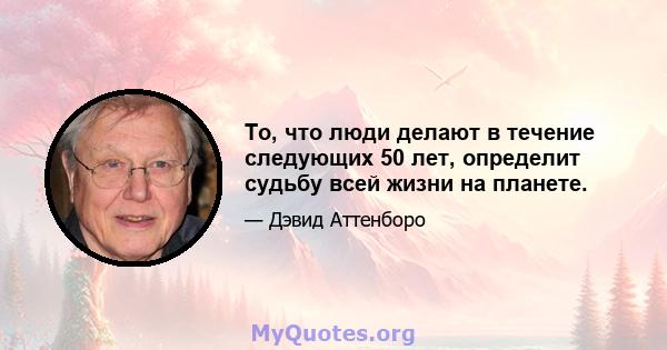 То, что люди делают в течение следующих 50 лет, определит судьбу всей жизни на планете.