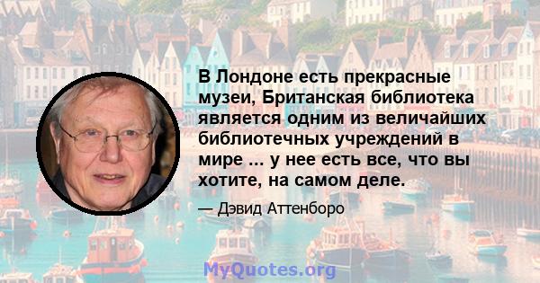 В Лондоне есть прекрасные музеи, Британская библиотека является одним из величайших библиотечных учреждений в мире ... у нее есть все, что вы хотите, на самом деле.