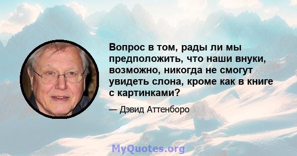 Вопрос в том, рады ли мы предположить, что наши внуки, возможно, никогда не смогут увидеть слона, кроме как в книге с картинками?