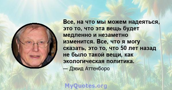 Все, на что мы можем надеяться, это то, что эта вещь будет медленно и незаметно изменится. Все, что я могу сказать, это то, что 50 лет назад не было такой вещи, как экологическая политика.