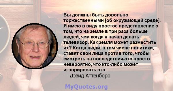 Вы должны быть довольно торжественными [об окружающей среде]. Я имею в виду простое представление о том, что на земле в три раза больше людей, чем когда я начал делать телевизор. Как земля может разместить их? Когда