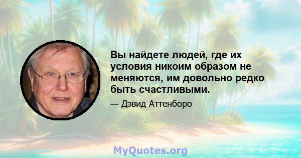 Вы найдете людей, где их условия никоим образом не меняются, им довольно редко быть счастливыми.