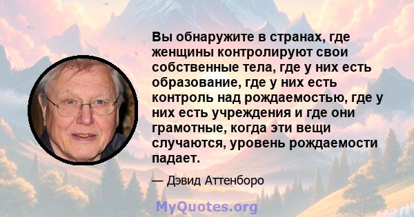 Вы обнаружите в странах, где женщины контролируют свои собственные тела, где у них есть образование, где у них есть контроль над рождаемостью, где у них есть учреждения и где они грамотные, когда эти вещи случаются,