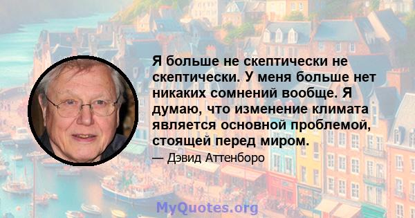 Я больше не скептически не скептически. У меня больше нет никаких сомнений вообще. Я думаю, что изменение климата является основной проблемой, стоящей перед миром.