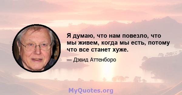 Я думаю, что нам повезло, что мы живем, когда мы есть, потому что все станет хуже.