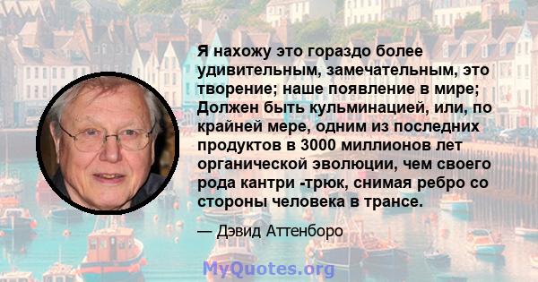 Я нахожу это гораздо более удивительным, замечательным, это творение; наше появление в мире; Должен быть кульминацией, или, по крайней мере, одним из последних продуктов в 3000 миллионов лет органической эволюции, чем