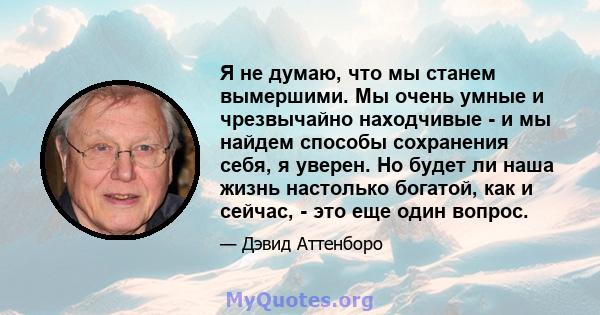 Я не думаю, что мы станем вымершими. Мы очень умные и чрезвычайно находчивые - и мы найдем способы сохранения себя, я уверен. Но будет ли наша жизнь настолько богатой, как и сейчас, - это еще один вопрос.