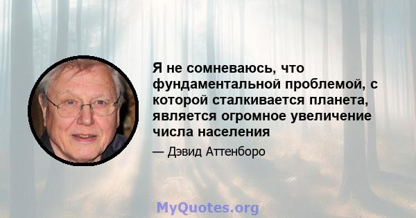 Я не сомневаюсь, что фундаментальной проблемой, с которой сталкивается планета, является огромное увеличение числа населения