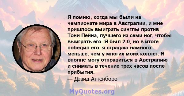 Я помню, когда мы были на чемпионате мира в Австралии, и мне пришлось выиграть синглы против Тони Пейна, лучшего из семи ног, чтобы выиграть его. Я был 2-0, но в итоге победил его, я страдаю намного меньше, чем у многих 