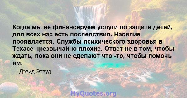 Когда мы не финансируем услуги по защите детей, для всех нас есть последствия. Насилие проявляется. Службы психического здоровья в Техасе чрезвычайно плохие. Ответ не в том, чтобы ждать, пока они не сделают что -то,