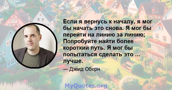 Если я вернусь к началу, я мог бы начать это снова. Я мог бы перейти на линию за линию; Попробуйте найти более короткий путь. Я мог бы попытаться сделать это ... лучше.