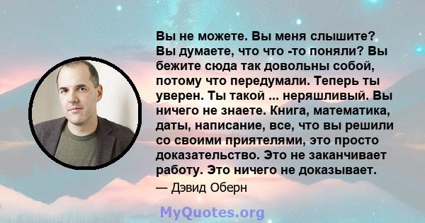 Вы не можете. Вы меня слышите? Вы думаете, что что -то поняли? Вы бежите сюда так довольны собой, потому что передумали. Теперь ты уверен. Ты такой ... неряшливый. Вы ничего не знаете. Книга, математика, даты,