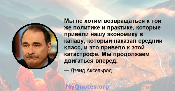 Мы не хотим возвращаться к той же политике и практике, которые привели нашу экономику в канаву, который наказал средний класс, и это привело к этой катастрофе. Мы продолжаем двигаться вперед.