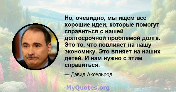 Но, очевидно, мы ищем все хорошие идеи, которые помогут справиться с нашей долгосрочной проблемой долга. Это то, что повлияет на нашу экономику. Это влияет на наших детей. И нам нужно с этим справиться.