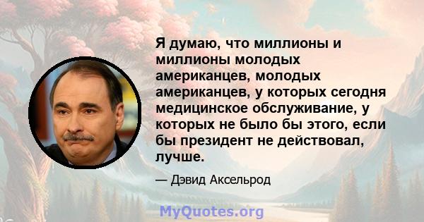 Я думаю, что миллионы и миллионы молодых американцев, молодых американцев, у которых сегодня медицинское обслуживание, у которых не было бы этого, если бы президент не действовал, лучше.